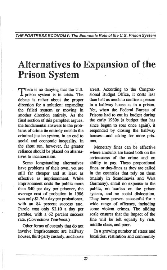 THE FORTRESS ECONOMY: The Economic Role of the U.S. Prison System  Alternatives to Expansion of the  Prison System  here is o denying that the U.S.  prison system is in crisis. The debate is rather about the proper direction for a solution: expanding the falled system or moving in another direction entirely. As the final section of this pamphlet argues, the fundamental answers Lo the prob- lems of crime lie entirely outside the criminal justice system, in an end to social and economic inequality. Tn the short run, however, far greater reliance should be placed on alterna- tives (0 incarceration.  Some longstanding - alternatives have problems of their own, yet are still far cheaper and at least as effective as_imprisonment. While imprisonment costs the public more: than $40 per day per prisoner, the average cost of probation in 1986 ‘was only $1.76 a day per probationer, with an 84 percent success rate. Pacole cost only $2.10 a day per parolee, with a 62 percent success rate. (Corrections Yearbook.)  Ottir forms of custody that do not involve imprisonment are halfway houses, third-party custody, and house  armest. According 10 the Congres- sional Budget Office, it costs less than half as much to confine a person in a halfway house as in a prison. Yet, when the Federal Bureau of Prisons had to cut its budget during the early 19805 (a budget that has since begun to soar once again), it responded by closing the halfway houses—and asking for more pris- ons.  Monetary fines can be effective ‘where amounts are based both on the seriousness of the crime and on ability (0 pay. These proportional fines, or day-fines as they are called in the countries that rely on them (mainly in Scandinavia and West Germany), entail no expense to the public, 1o burden on the prison system, and no social dislocation. They have proven successful for a wide range of offenses, including some violent crimes. The sliding scale ensures that the impact of the fine will be felt equally by rich, ‘middle class, and poor.  In a growing number of states and localities, restitution and community  